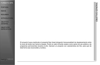 FORMATO APA




                                                                                                                          OBJETIVO GENERAL
PORTADA

INDICE

RESUMEN

INTRODUCCIÓN

OBJETIVO
GENERAL

OBJETIVOS
ESPECIFICOS




               El proyecto busca rearticular el presente flujo lineal otorgando transversalidad de desplazamiento entre
               la zona de borde mar hacia la meseta. Poner en valor el borde costero como sector de uso público y de
               programas permanentes durante el año. Generar un proyecto con característica de hito, para que de
               ésta forma sea reconocible y turístico.
 
