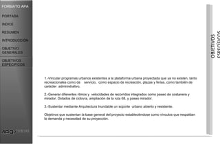 FORMATO APA

PORTADA

INDICE

RESUMEN




                                                                                                                     OBJETIVOS
INTRODUCCIÓN

OBJETIVO
GENERALES

OBJETIVOS
ESPECIFICOS



               1.-Vincular programas urbanos existentes a la plataforma urbana proyectada que ya no existen, tanto
               recreacionales como de servicio, como espacio de recreación, plazas y ferias, como también de
               carácter administrativo.

               2.-Generar diferentes ritmos y velocidades de recorridos integrados como paseo de costanera y
               mirador. Dotados de ciclovía, ampliación de la ruta 68, y paseo mirador.

               3.-Sustentar mediante Arquitectura Inundable un soporte urbano abierto y resistente.

               Objetivos que sustentan la base general del proyecto estableciéndose como vínculos que respaldan
               la demanda y necesidad de su proyección.
 