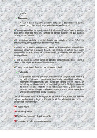 querido....

     Diagnóstico

      A pesar de que la negación y secretismo complican el diagnóstico de la bulimia,
      existen cinco criterios básicos para identificar esta enfermedad:

  Frecuentes episodios de ingesta abusiva de alimentos. En este caso, el paciente
suele comer cada dos horas una cantidad de comida superior a la que cualquier
persona normal desearía.

  Un sentimiento de falta de control durante este episodio o, en su defecto, la
sensación de que no puede evitar la necesidad de comer.

  Además de la comida desmesurada, existe un comportamiento compensatorio
inapropiado para evitar el aumento de peso. Esta conducta se traduce en el vómito
auto-inducido, en el sobre uso de laxantes, diuréticos y enemas o en el exceso de
ejercicios físicos.

 Tanto el exceso de comida como las comidas compensatorias deben ocurrir al
menos dos veces por semana durante tres meses.

 El comportamiento es influenciado por la imagen corporal.

     Tratamiento

      Los pacientes bulímicos presentan una variedad de complicaciones médicas y
      psicológicas, las que son normalmente consideradas reversibles a través de un
      tratamiento multidisciplinario. Este puede ser liderado por un médico, un
      psiquiatra y, en algunos casos, por un psicólogo clínico. El objetivo primordial
      del tratamiento está enfocado en las necesidades físicas y psicológicas del
      paciente. La meta última es que la persona se acepte a sí misma y logre llevar
      una vida emocionalmente sana y equilibrada.

Con un tratamiento adecuado la mayoría de las personas que sufren este trastorno
mejoran sensiblemente y llegan a liberarse de él. Los elementos básicos de un
programa de tratamiento son:

  Cuidado médico

  Educación y apoyo

  Planificación de un estilo de vida saludable

  Eliminación del ciclo de atracones y purgas
 