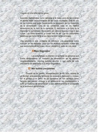irregular en una enfermedad grave.

Aspectos tradicionales, como sentarse a la mesa para comer o cenar
en familia están desapareciendo de las casas españolas. Este es uno
de los motivos que están favoreciendo la expansión de los trastornos
de la alimentación. Otra de las conductas rotas en los hábitos
alimenticios es, la hora de la merienda. El descontrol a la hora de la
merienda ha aumentado. Ahora cada uno abre la nevera y coge lo que
quiere. Los niños aprenden a comer mal, de ahí que las costumbres
dietéticas que transmitirán a sus hijos también serán erróneas.

Una solución a este problema es introducir una asignatura sobre
nutrición en las escuelas, para que los alumnos aprendan cuáles son
sus necesidades alimenticias y lleven siempre un estilo de vida sano.

                 Mejor Diagnóstico

              Las estadísticas no mienten: el aumento de personas que
acaba desarrollando un trastorno de alimentación se ha elevado
considerablemente. Algunos autores apuntan a que parte de este
crecimiento se debe tanto a un mejor diagnóstico.

              Más factores precipitantes.

        Divorcio de los padres, sobreprotección de los hijos, muerte de
un familiar, antecedentes familiares de anorexia o depresión o, incluso,
ser el primero o el último de los hermanos se han revelado como
factores que pueden empujar a un adolescente con predisposición a
sufrir un trastorno de alimentación a caer definitivamente en la telaraña
de la anorexia o de la bulimia.
 