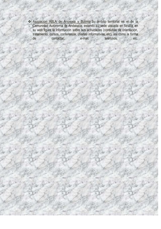  Asociacion ABLA de Anorexia y Bulimia Su ámbito territorial es el de la
  Comunidad Autónoma de Andalucía, estando su sede ubicada en Sevilla. en
  su web figura la información sobre sus actividades (consultas de orientación,
  tratamiento, cursos, conferencia, charlas informativas, etc), así como la forma
  de            contactar,            e-mail,           teléfonos,            etc.
 
