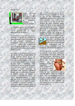 INTRODUCCION

                      Existe     una nueva     éxito o al fracaso por uno solo de sus
                     epidemia que está         múltiples atributos, el aspecto, que además
                     amenazando la salud       es una de las características más
                     e, incluso, la vida de    determinadas genéticamente y por lo tanto
                     los      adolescentes     menos controlable (talla y peso). De la
                     españoles:           la   misma forma que se nos recuerda cómo
                     anorexia y la bulimia.    debemos ser (altos, estilizados, guapos,
                                               vestidos a la última) se nos sugiere cómo
 La importancia que se concede al aspecto      podemos conseguirlo: dietas milagrosas,
físico en la cultura occidental influye a      operaciones de cirugía estética, productos
muchas personas que se sienten                 de belleza y ropa de esa que llevan las
descontentas con su imagen.                    escuálidas modelos que vemos en los
                                               desfiles. ¿Os habéis dado cuenta de que
Antes de hablaros de los síntomas de estos     todas las propuestas son bastante caras, y
trastornos, me gustaría que reflexionemos      que no se nos ofrecen alternativas más
acerca de nuestra cultura y de una etapa de                económicas y saludables como
la vida bastante complicada, la                            hacer ejercicio, comer de forma
adolescencia. Parece que tanto la anorexia                 equilibrada o simplemente dejar
como la bulimia son especialmente                          de preocuparnos tanto por
frecuentes desde los años 80, en la cultura    nuestro aspecto y dedicarnos a cosas más
de los países desarrollados y en la segunda    interesantes para resultar más atractivos?.
década de la vida.
                                               Por todo esto hablar de anorexia y bulimia
Los medios de comunicación tienen mucho        es cuestionar nuestra cultura. Necesitamos
que ver con todo esto: constantemente nos      una renovación de nuestros valores y de
llueven mensajes acerca de lo que              nuestras conductas. Necesitamos, sobre
constituye ser una persona atractiva y de      todo, definir lo atractivo con parámetros más
éxito, especialmente dirigidos a las chicas.   amplios, para que la
La belleza física aparece siempre asociada     mayoría         de       las
al éxito social y profesional. Todos           personas, y no sólo una
conocemos los nombres de las top-models,       pequeñísima          parte,
pero a casi nadie le suenan los nombres de     pueda sentirse bien con
mujeres con logros personales tan              su apariencia personal.
importantes como descubrir tratamientos        Necesitamos          poner
eficaces para una enfermedad o defender        énfasis en otras características (ingenio,
los derechos humanos. Las librerías, los       integridad, talento, inteligencia, sentido del
programas de televisión, las películas nos     humor...) a la hora de evaluar la valía de las
ofrecen abundantes modelos de cuerpo           personas. En este sentido las medidas que
ideal que no son de ningún modo ideales:       desde el mundo de la política, de la moda o
primero porque muchas veces los modelos        de la salud se están tomando son
son montajes de varias fotos retocadas y no    prometedoras porque van dirigidas a la raíz
existen en la realidad; y segundo, porque es   de estos problemas.
subestimar a las personas el condenarlas al
 