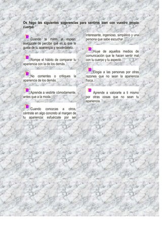 Os hago las siguientes sugerencias para sentiros bien con vuestro propio
cuerpo:

                                         interesante, ingenioso, simpático y una
     Cuando te mires al espejo,          persona que sabe escuchar.
asegúrate de percibir qué es lo que te
gusta de tu apariencia y recuérdatelo.
                                              Huye de aquellos medios de
                                         comunicación que te hacen sentir mal
     Rompe el hábito de comparar tu      con tu cuerpo y tu aspecto.
apariencia con la de los demás.

                                               Elogia a las personas por otras
     No comentes o critiques la          razones que no sean la apariencia
apariencia de los demás.                 física.


     Aprende a vestirte cómodamente,          Aprende a valorarte a ti mismo
antes que a la moda.                     por otras cosas que no sean tu
                                         apariencia.

     Cuando conozcas a otros,
céntrate en algo concreto al margen de
tu apariencia: esfuérzate por ser
 