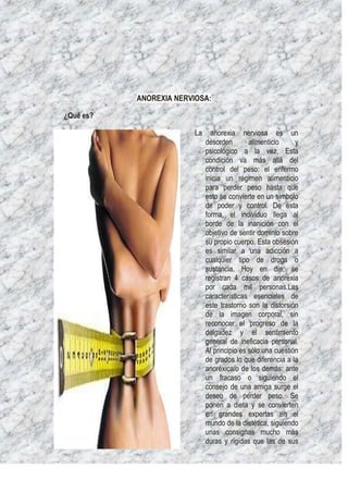 ANOREXIA NERVIOSA:

¿Qué es?

                         La     anorexia nerviosa es un
                              desorden        alimenticio     y
                              psicológico a la vez. Esta
                              condición va más allá del
                              control del peso: el enfermo
                              inicia un régimen alimenticio
                              para perder peso hasta que
                              esto se convierte en un símbolo
                              de poder y control. De esta
                              forma, el individuo llega al
                              borde de la inanición con el
                              objetivo de sentir dominio sobre
                              su propio cuerpo. Esta obsesión
                              es similar a una adicción a
                              cualquier tipo de droga o
                              sustancia. Hoy en día, se
                              registran 4 casos de anorexia
                              por cada mil personas.Las
                              características esenciales de
                              este trastorno son la distorsión
                              de la imagen corporal, sin
                              reconocer el progreso de la
                              delgadez y el sentimiento
                              general de ineficacia personal.
                              Al principio es sólo una cuestión
                              de grados lo que diferencia a la
                              anoréxica/o de los demás: ante
                              un fracaso o siguiendo el
                              consejo de una amiga surge el
                              deseo de perder peso. Se
                              ponen a dieta y se convierten
                              en grandes expertas en el
                              mundo de la dietética, siguiendo
                              unas consignas mucho más
                              duras y rígidas que las de sus
 
