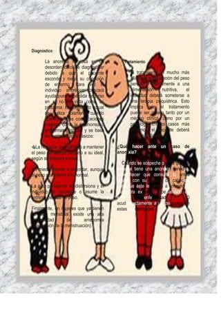 Diagnóstico

       La anorexia nerviosa es un            Tratamiento
       desorden difícil de diagnosticar
       debido a que el paciente                 El tratamiento va mucho más
       esconde y niega su condición             allá de la recuperación del peso
       de enfermo. Rara vez el                  perdido. Paralelamente a una
       individuo anoréxico buscará              alimentación      nutritiva,   el
       ayuda pues la pérdida de peso            individuo deberá someterse a
       en sí no es vista como un                una terapia psiquiátrica. Esto
       problema. El diagnóstico actual          implica que el tratamiento
       se realiza solamente cuando              puede ser guiado tanto por un
       aparecen otras complicaciones            médico clínico, como por un
       médicas como la amenorrea o              psicólogo. En los casos más
       problemas gástricos y se basa            extremos, el paciente deberá
       en cuatro criterios básicos:             ser hospitalizado

  La negación del individuo a mantener    ¿Qué hacer ante un caso de
el peso del cuerpo cercano a su ideal,    anorexia?
según su estatura y edad.
                                            Cuando se sospeche o sepa queuna
Un miedo intenso a engordar, aunque       persona tiene una anorexia nerviosa,
el peso sea inferior a lo normal.         debe hacer que consulte lo antes
                                          posible con su médico de cabecera
La auto percepción se distorsiona y el    para que éste le remita a un médico
individuo no reconoce o asume la          psiquiatra expertoo especializado en
extrema pérdida de peso.                  esta           enfermedad.          O
                                          acudirdirectamente a un psiquiatra de
Finalmente, en mujeres que ya tienen      estascaracterísticas.
su ciclo menstrual, existe una alta
probabilidad       de      amenorrea
(suspensión de la menstruación).
 