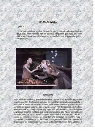 BULIMIA NERVIOSA
      ¿Qué es?

       La palabra bulimia significa hambre de buey y procede del griego boulimos
   (bous: buey; limos: hambre). Para las personas con bulimia, que afecta diez veces
   más a las mujeres que a los hombres, la comida es una adicción placentera y
   autodestructiva.




                                      IMAGEN Nª2

Es un desorden alimenticio. Esta enfermedad se caracteriza por episodios secretos de
excesiva ingestión de alimentos, seguidos por métodos inapropiados para controlar el
peso como el vómito autoinducido, el abuso de laxantes o diuréticos y la realización de
ejercicios demasiado exigentes para el cuerpo. En un 70% de los casos este trastorno
acompañado de anorexia (bulimarexia) y en un 30% se manifiesta como bulimia pura.
La principal diferencia radica en que en la bulimarexia no sólo no hay adicción a los
alimentos, sino que hay un rechazo expreso, intercalado de atracones esporádicos. El
acceso de bulimia o atracón se inicia con una sensación de hambre voraz e
incontenible, con preferencia por los dulces y otros alimentos de alto valor calórico. La
frecuencia de los atracones es muy variada y los enfermos pueden darse varios en el
 