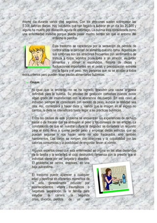 mismo día durante varios días seguidos. Con los atracones suelen sobrepasar las
5.000 calorías diarias. Hay bulímicos que han llegado a superar en un día las 25.000 y
alguno ha muerto por dilatación aguda de estómago. La bulimia está considerada como
una enfermedad invisible porque puede pasar mucho tiempo sin que el entorno del
                        enfermo la perciba.

                        Este trastorno se caracteriza por la sensación de pérdida de
                        control sobre la cantidad de alimento que uno toma. Algunos de
                        sus síntomas son los atracones frecuentes con sentimientos de
                        tristeza y culpa, vómitos posteriores a un atracón, esconder
                        alimentos y comer a escondidas, historia de dietas y
                        fluctuaciones importantes en el peso, y preocupación extrema
                        por la figura y el peso. Hay personas que no se ajustan a todos
estos criterios pero pueden tener pautas alimentarias bulímicas.

     Causas

       Al igual que la anorexia, no se ha logrado descubrir una causa orgánica
       definitiva para la bulimia. Su proceso de gestación comienza cuando existe
       algún grado de insatisfacción con la apariencia del cuerpo. En este caso, el
       individuo siempre se considerará con exceso de peso, aunque la realidad sea
       otra. Así, comenzará a hacer dieta y, viendo que la imagen en el espejo no
       cambia, la dieta se intensificará hasta llegar a las prácticas bulímicas.

       Entre las causas de este problema se encuentran las experiencias de rechazo
       social o de fracaso que se atribuyen al peso y los consejos de las amigas. La
       constatación de que en nuestra cultura la delgadez se considera un requisito
       para el éxito lleva a querer perder peso y empezar dietas estrictas que no
       pueden seguirse y nos hacen sentir no sólo fracasados, sino también
       hambrientos. Las dietas se rompen con atracones y la culpabilidad por las
       calorías consumidas y la posibilidad de engordar llevan al vómito.

       Algunos expertos creen que esta enfermedad se origina en las altas demandas
       de la familia y la sociedad: el ciclo destructivo comienza con la presión que el
       individuo siente por ser delgado y atractivo.
       El problema se centra, entonces, en una
       baja autoestima.

       El trastorno puede aparecer a cualquier
       edad y repetirse en diferentes momentos de
       la vida, generalmente inducido por
       acontecimientos vitales traumáticos o
       negativos separación de la familia para
       estudiar la carrera; la segunda
       crisis, divorcio, perdida de un ser
 