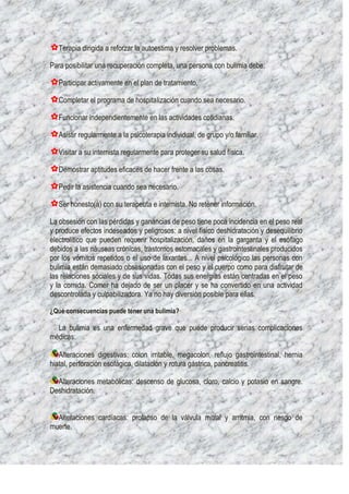 Terapia dirigida a reforzar la autoestima y resolver problemas.

Para posibilitar una recuperación completa, una persona con bulimia debe:

   Participar activamente en el plan de tratamiento.

   Completar el programa de hospitalización cuando sea necesario.

   Funcionar independientemente en las actividades cotidianas.

   Asistir regularmente a la psicoterapia individual, de grupo y/o familiar.

   Visitar a su internista regularmente para proteger su salud física.

   Demostrar aptitudes eficaces de hacer frente a las cosas.

   Pedir la asistencia cuando sea necesario.

   Ser honesto(a) con su terapeuta e internista. No retener información.

La obsesión con las pérdidas y ganancias de peso tiene poca incidencia en el peso real
y produce efectos indeseados y peligrosos: a nivel físico deshidratación y desequilibrio
electrolítico que pueden requerir hospitalización, daños en la garganta y el esófago
debidos a las náuseas crónicas, trastornos estomacales y gastrointestinales producidos
por los vómitos repetidos o el uso de laxantes... A nivel psicológico las personas con
bulimia están demasiado obsesionadas con el peso y el cuerpo como para disfrutar de
las relaciones sociales y de sus vidas. Todas sus energías están centradas en el peso
y la comida. Comer ha dejado de ser un placer y se ha convertido en una actividad
descontrolada y culpabilizadora. Ya no hay diversión posible para ellas.

¿Qué consecuencias puede tener una bulimia?

  La bulimia es una enfermedad grave que puede producir serias complicaciones
médicas:

   Alteraciones digestivas: colon irritable, megacolon, reflujo gastrointestinal, hernia
hiatal, perforación esofágica, dilatación y rotura gástrica, pancreatitis.

  Alteraciones metabólicas: descenso de glucosa, cloro, calcio y potasio en sangre.
Deshidratación.


  Alteraciones cardíacas: prolapso de la válvula mitral y arritmia, con riesgo de
muerte.
 
