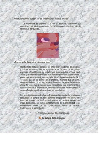 Otras alteraciones pueden ser del tipo genitales, óseas y renales.

          La mortalidad es superior a la de la anorexia, falleciendo por
       complicaciones médicas derivadas de los "atracones", vómitos y uso de
       laxantes, o por suicidio.




¿Por qué se ha disparado el número de casos?

       Han bastado diez años para que las cifras sobre incidencia de anorexia
       y bulimia en nuestro país se equiparen a las del resto de los países
       europeos, convirtiéndose así en la tercera enfermedad (la primera es el
       asma, y la segunda la obesidad) más frecuente entre los adolescentes.
       Ahora, aproximadamente, una de cada 100 adolescentes de entre 14 y
       18 años cae en las garras de la anorexia, mientras que un 2,4%
       desarrolla bulimia. Y no sólo el sexo femenino (la anorexia nerviosa
       afecta 15 veces más a mujeres que a hombres) se está enganchando a
       los trastornos de la alimentación, también los varones han empezado a
       verse reflejados significativamente en las estadísticas.

       Las investigaciones realizadas en España están aportando ya algunas
       respuestas al porqué de este aumento espectacular de casos, así
       como las razones que justifican esta alarma: los cambios sociales, un
       mejor diagnóstico, un nuevo comportamiento de la enfermedad y un
       conocimiento mayor de las consecuencias físicas de padecer
       trastornos de la alimentación.

                            Analicemos algunos de estos factores:

                                  La cultura de la delgadez.
 