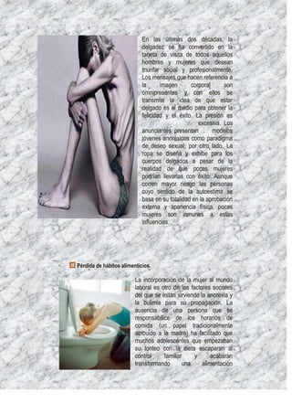 En las últimas dos décadas, la
                                delgadez se ha convertido en la
                                tarjeta de visita de todos aquellos
                                hombres y mujeres que desean
                                triunfar social y profesionalmente.
                                Los mensajes que hacen referencia a
                                la      imagen      corporal     son
                                omnipresentes y con ellos se
                                transmite la idea de que estar
                                delgado es el medio para obtener la
                                felicidad y el éxito. La presión es
                                                       excesiva. Los
                                anunciantes presentan        modelos
                                jóvenes anoréxicos como paradigma
                                de deseo sexual; por otro lado, La
                                ropa se diseña y exhibe para los
                                cuerpos delgados a pesar de la
                                realidad de que pocas mujeres
                                podrían llevarlas con éxito. Aunque
                                corren mayor riesgo las personas
                                cuyo sentido de la autoestima se
                                basa en su totalidad en la aprobación
                                externa y apariencia física, pocas
                                mujeres son inmunes a estas
                                influencias.




·   Pérdida de hábitos alimenticios.

                             La incorporación de la mujer al mundo
                             laboral es otro de los factores sociales
                             del que se están sirviendo la anorexia y
                             la bulimia para su propagación. La
                             ausencia de una persona que se
                             responsabilice de los horarios de
                             comida (un papel tradicionalmente
                             atribuido a la madre) ha facilitado que
                             muchos adolescentes que empezaban
                             su tonteo con la dieta escaparan al
                             control     familiar     y      acabaran
                             transformando       una     alimentación
 