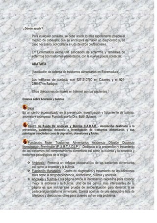 ¿Dónde acudir?

       Para cualquier consulta, se debe acudir lo más rápidamente posible al
       médico de cabecera, que se encargará de hacer un diagnóstico y, en
       caso necesario, solicitará la ayuda de otros profesionales.

       En Extremadura existe una asociación de enfermos y familiares de
       enfermos con trastornos alimentarios, con la cual se puede contactar:

       ADATAEX

       (Asociación de defensa de trastornos alimentarios en Extremadura).

       Los teléfonos de contacto son 927-210750 en Cáceres y el 924-
       235467 en Badajoz.

       Otras direcciones de interés en Internet son las siguientes :

Enlaces sobre Anorexia y bulimia

   Bace
Es un centro especializado en la prevención, investigación y tratamiento de bulimia,
anorexia y sobrepeso. Fundado por la Dra. Edith Szlazer.

    Centro de Ayuda De Anorexia y Bulimia C.A.D.A.B. - Asociación destinada a la
prevención, asistencia, docencia e investigación de trastornos alimentarios y sus
patologías asociadas como la depresión, obsesiones y fobias.

     Fundación Mujer Trastornos Alimentarios Asistencia Difusión Docencia
Investigación Prevención (F.U.M.T.A.D.I.P.) - Dedicado a la prevención y tratamiento
de los trastornos del comportamiento alimentario así como la bulimia y la anorexia y
trastornos psicológicos de la mujer.

    Ambrosía - Presenta un enfoque psicoanalítico de los trastornos alimentarios
     así como la anorexia y la bulimia.
    Fundación Manatiales - Centro de diagnostico y tratamiento de las adicciones
     tales como la drogodependencia, alcoholismo, bulimia y anorexia.
    Anorexia y bulimia- Esta página ofrece la información necesaria para conocer
     mejor la anorexia y la bulimia. Uno de los puntos mas interesantes de la
     página es que incluye una prueba de autoevaluación para detectar si se
     padece algún trastorno alimentario. Consta además de una exhaustiva lista de
     teléfonos y direcciones útiles para quienes sufren este problema.
 