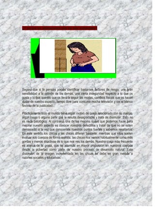¿Y porqué los adolescentes sois los más vulnerables?




Seguro que si lo pensáis podéis identificar bastantes factores de riesgo: una gran
sensibilidad a la opinión de los demás, una cierta inseguridad respecto a lo que os
gusta y lo que queréis que os lleva a seguir las modas, cambios físicos que os hacen
dudar de vuestro aspecto, tiempo libre para consumir mucha televisión y ser el blanco
favorito de la publicidad...

Prácticamente todo el mundo tiene algún motivo de queja relacionado con su cuerpo,
algún rasgo o alguna parte que le resulta desagradable y trata de disimular. Esto no
es nada patológico. Al contrario, una de las mejores cosas que podemos hacer para
mejorar nuestro aspecto es conocer nuestros defectillos y tratar de que no se noten
demasiado, a la vez que conocemos nuestros puntos fuertes y sabemos resaltarlos.
En este sentido los chicos y las chicas difieren bastante: mientras que ellos suelen
evaluar sus cuerpos de forma realista, las chicas nos vemos habitualmente como más
gordas y menos atractivas de lo que nos ven los demás. Nuestra queja más frecuente
es acerca de la grasa, que se acumula en mayor proporción en nuestros cuerpos
desde la pubertad como parte de nuestro proceso de desarrollo natural. Esta
distorsión de la imagen incrementada en las chicas se debe en gran medida a
razones sociales y educativas.
 