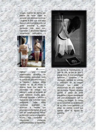 amigas. Cuando las demás han
dejado de hacer dieta, la
persona con anorexia continúa.
La gente le dice que está muy
flaca y a ella le encanta oírlo. Le
gusta animarse a seguir
perdiendo más peso aún.
Comienza a desarrollar hábitos
alimentarios particulares y




                                      Se pierde la menstruación, el
rígidos:        sólo        come      pelo se cae, la piel se seca y
determinados alimentos en             pierde color. A nivel psicológico
determinadas cantidades, parte        aparecen       síntomas        de
la comida en pequeños trozos y        depresión, cambios de carácter
la separa... Aunque tenga             y distorsión en la imagen
hambre es tal el miedo a              corporal     que      suele     ir
dejarse llevar que siente la          acompañada de una negación
necesidad de mitigar sus              del problema. Siguen viéndose
efectos y evitar el aumento de        gordas a pesar de estar
peso bebiendo mucha agua,             escuálidas o siguen expresando
utilizando laxantes o vómitos o       una gran insatisfacción con su
realizando una actividad física       cuerpo y su imagen. Su cuerpo
exagerada.       Todas      estas     se ha convertido en la definición
conductas       anómalas       se     de su valía como personas y a
acentúan a medida que                 pesar del estricto control que
progresa la enfermedad, al igual      ejercen sobre él, siguen sin
que las complicaciones físicas:       gustarse.
la inanición vuelve al organismo
mucho más vulnerable a
infecciones,           problemas
gastrointestinales o hipotermia.
 