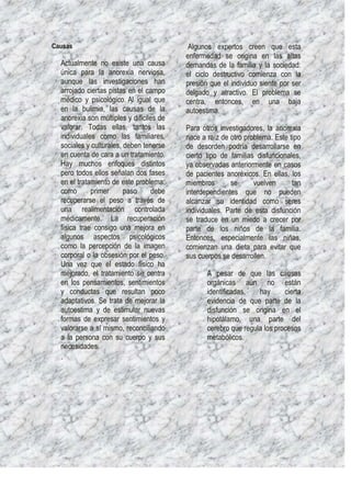 Causas                                     Algunos expertos creen que esta
                                          enfermedad se origina en las altas
  Actualmente no existe una causa         demandas de la familia y la sociedad:
  única para la anorexia nerviosa,        el ciclo destructivo comienza con la
  aunque las investigaciones han          presión que el individuo siente por ser
  arrojado ciertas pistas en el campo     delgado y atractivo. El problema se
  médico y psicológico. Al igual que      centra, entonces, en una baja
  en la bulimia, las causas de la         autoestima.
  anorexia son múltiples y difíciles de
  valorar. Todas ellas, tantos las        Para otros investigadores, la anorexia
  individuales como las familiares,       nace a raíz de otro problema. Este tipo
  sociales y culturales, deben tenerse    de desorden podría desarrollarse en
  en cuenta de cara a un tratamiento.     cierto tipo de familias disfuncionales,
  Hay muchos enfoques distintos           ya observadas anteriormente en casos
  pero todos ellos señalan dos fases      de pacientes anoréxicos. En ellas, los
  en el tratamiento de este problema:     miembros       se      vuelven      tan
  como       primer      paso     debe    interdependientes que no pueden
  recuperarse el peso a través de         alcanzar su identidad como seres
  una realimentación controlada           individuales. Parte de esta disfunción
  médicamente. La recuperación            se traduce en un miedo a crecer por
  física trae consigo una mejora en       parte de los niños de la familia.
  algunos aspectos psicológicos           Entonces, especialmente las niñas,
  como la percepción de la imagen         comienzan una dieta para evitar que
  corporal o la obsesión por el peso.     sus cuerpos se desarrollen.
  Una vez que el estado físico ha
  mejorado, el tratamiento se centra             A pesar de que las causas
  en los pensamientos, sentimientos              orgánicas aún no están
  y conductas que resultan poco                  identificadas,   hay      cierta
  adaptativos. Se trata de mejorar la            evidencia de que parte de la
  autoestima y de estimular nuevas               disfunción se origina en el
  formas de expresar sentimientos y              hipotálamo, una parte del
  valorarse a sí mismo, reconciliando            cerebro que regula los procesos
  a la persona con su cuerpo y sus               metabólicos.
  necesidades.
  ·
 