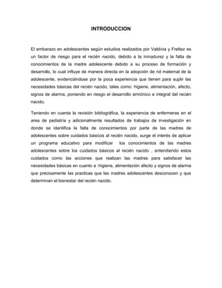 INTRODUCCION


El embarazo en adolescentes según estudios realizados por Valdivia y Freltez es
un factor de riesgo para el recién nacido, debido a la inmadurez y la falta de
conocimientos de la madre adolescente debido a su proceso de formación y
desarrollo, lo cual influye de manera directa en la adopción de rol maternal de la
adolescente, evidenciándose por la poca experiencia que tienen para suplir las
necesidades básicas del recién nacido, tales como: higiene, alimentación, afecto,
signos de alarma, poniendo en riesgo el desarrollo armónico e integral del recién
nacido.

Teniendo en cuenta la revisión bibliográfica, la experiencia de enfermeras en el
area de pediatría y adicionalmente resultados de trabajos de investigación en
donde se identifica la falta de conocimientos por parte de las madres de
adolescentes sobre cuidados básicos al recién nacido, surge el interés de aplicar
un programa educativo para modificar         los conocimientos de las madres
adolescentes sobre los cuidados básicos al recién nacido , entendiendo estos
cuidados como las acciones que realizan las madres para satisfacer las
necesidades básicas en cuanto a :higiene, alimentación afecto y signos de alarma
que precisamente las practicas que las madres adolescentes desconocen y que
determinan el bienestar del recién nacido.
 