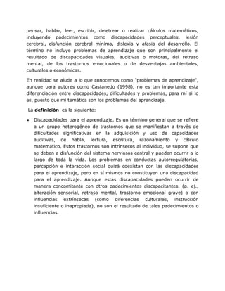 pensar, hablar, leer, escribir, deletrear o realizar cálculos matemáticos,
incluyendo padecimientos como discapacidades perceptuales, lesión
cerebral, disfunción cerebral mínima, dislexia y afasia del desarrollo. El
término no incluye problemas de aprendizaje que son principalmente el
resultado de discapacidades visuales, auditivas o motoras, del retraso
mental, de los trastornos emocionales o de desventajas ambientales,
culturales o económicas.

En realidad se alude a lo que conocemos como "problemas de aprendizaje",
aunque para autores como Castanedo (1998), no es tan importante esta
diferenciación entre discapacidades, dificultades y problemas, para mí si lo
es, puesto que mi temática son los problemas del aprendizaje.

La definición es la siguiente:

   Discapacidades para el aprendizaje. Es un término general que se refiere
   a un grupo heterogéneo de trastornos que se manifiestan a través de
   dificultades significativas en la adquisición y uso de capacidades
   auditivas, de habla, lectura, escritura, razonamiento y cálculo
   matemático. Estos trastornos son intrínsecos al individuo, se supone que
   se deben a disfunción del sistema nerviosos central y pueden ocurrir a lo
   largo de toda la vida. Los problemas en conductas autorregulatorias,
   percepción e interacción social quizá coexistan con las discapacidades
   para el aprendizaje, pero en sí mismos no constituyen una discapacidad
   para el aprendizaje. Aunque estas discapacidades pueden ocurrir de
   manera concomitante con otros padecimientos discapacitantes. (p. ej.,
   alteración sensorial, retraso mental, trastorno emocional grave) o con
   influencias extrínsecas (como diferencias culturales, instrucción
   insuficiente o inapropiada), no son el resultado de tales padecimientos o
   influencias.
 