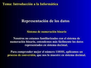 Sistema de numeración binario Nosotros no estamos familiarizados con el sistema de numeración binario, entendemos más fácilmente los datos representados en sistema decimal.  Para comprender mejor el número 110101, aplicamos un  proceso de conversión , que nos lo muestre en sistema decimal. Representación de los datos Tema: Introducción a la Informática 