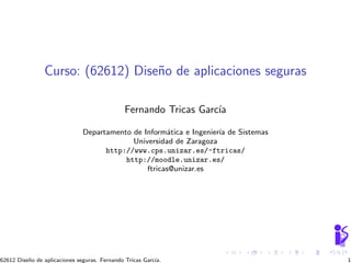 Curso: (62612) Dise˜o de aplicaciones seguras
                                   n

                                               Fernando Tricas Garc´
                                                                   ıa

                               Departamento de Inform´tica e Ingenier´ de Sistemas
                                                      a              ıa
                                            Universidad de Zaragoza
                                     http://www.cps.unizar.es/~ftricas/
                                          http://moodle.unizar.es/
                                                ftricas@unizar.es




62612 Dise˜o de aplicaciones seguras. Fernando Tricas Garc´
          n                                               ıa.                        1
 