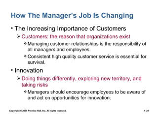 How The Manager’s Job Is Changing The Increasing Importance of Customers Customers: the reason that organizations exist Managing customer relationships is the responsibility of all managers and employees. Consistent high quality customer service is essential for survival. Innovation Doing things differently, exploring new territory, and taking risks Managers should encourage employees to be aware of and act on opportunities for innovation. 