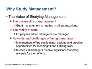 Why Study Management? The Value of Studying Management The universality of management Good management is needed in all organizations. The reality of work Employees either manage or are managed. Rewards and challenges of being a manager Management offers challenging, exciting and creative opportunities for meaningful and fulfilling work. Successful managers receive significant monetary rewards for their efforts. 