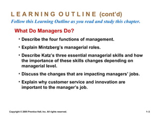 L E A R N I N G  O U T L I N E  (cont’d)  Follow this Learning Outline as you read and study this chapter. What Do Managers Do? Describe the four functions of management. Explain Mintzberg’s managerial roles. Describe Katz’s three essential managerial skills and how the importance of these skills changes depending on managerial level. Discuss the changes that are impacting managers’ jobs. Explain why customer service and innovation are important to the manager’s job. 