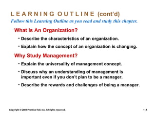 L E A R N I N G  O U T L I N E  (cont’d)  Follow this Learning Outline as you read and study this chapter. What Is An Organization? Describe the characteristics of an organization. Explain how the concept of an organization is changing. Why Study Management? Explain the universality of management concept. Discuss why an understanding of management is important even if you don’t plan to be a manager. Describe the rewards and challenges of being a manager. 