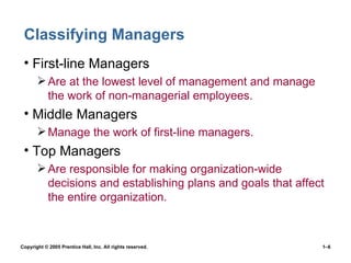 Classifying Managers First-line Managers Are at the lowest level of management and manage the work of non-managerial employees. Middle Managers Manage the work of first-line managers. Top Managers Are responsible for making organization-wide decisions and establishing plans and goals that affect the entire organization. 