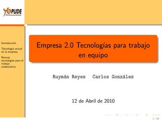 Introducci´n
          o

Tecnolog´ actual
        ıa
                    Empresa 2.0 Tecnolog´ para trabajo
                                         ıas
en la empresa

Nuevas                           en equipo
tecnolog´ para el
        ıas
trabajo
colaborativo



                        Ruym´n Reyes
                            a          Carlos Gonz´lez
                                                  a



                              12 de Abril de 2010


                                                         1 / 80
 