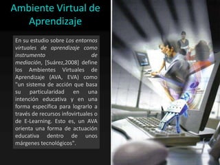 Ambiente Virtual de
   Aprendizaje
En su estudio sobre Los entornos
virtuales de aprendizaje como
instrumento                    de
mediación, [Suárez,2008] define
los Ambientes Virtuales de
Aprendizaje (AVA, EVA) como
"un sistema de acción que basa
su particularidad en una
intención educativa y en una
forma específica para lograrlo a
través de recursos infovirtuales o
de E-Learning. Esto es, un AVA
orienta una forma de actuación
educativa dentro de unos
márgenes tecnológicos".
 