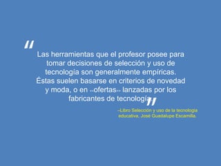 Las herramientas que el profesor posee para
   tomar decisiones de selección y uso de
  tecnología son generalmente empíricas.
Éstas suelen basarse en criterios de novedad
  y moda, o en <<ofertas>> lanzadas por los
         fabricantes de tecnología.
                       –Libro Selección y uso de la tecnologia
                       educativa, José Guadalupe Escamilla.
 