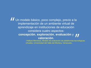 Un modelo básico, poco complejo, previo a la
 implementación de un ambiente virtual de
 aprendizaje en instituciones de educación
        considera cuatro aspectos:
  concepción, exploración, evaluación y
               valoración.
       –Hellyss Mendoza, Modelo de evaluación de plataformas tecnológicas
       virtuales, Universidad del Valle del Monboy, Venezuela..
 