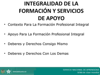 INTEGRALIDAD DE LA
        FORMACIÓN Y SERVICIOS
               DE APOYO
• Contexto Para La Formación Profesional Integral

• Apoyo Para La Formación Profesional Integral

• Deberes y Derechos Consigo Mismo

• Deberes y Derechos Con Los Demas
 