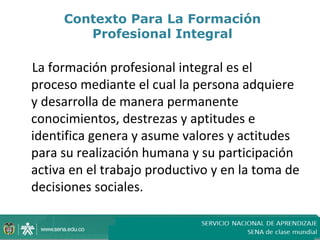 Contexto Para La Formación
        Profesional Integral

La formación profesional integral es el
proceso mediante el cual la persona adquiere
y desarrolla de manera permanente
conocimientos, destrezas y aptitudes e
identifica genera y asume valores y actitudes
para su realización humana y su participación
activa en el trabajo productivo y en la toma de
decisiones sociales.
 
