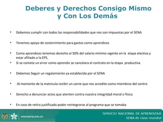Deberes y Derechos Consigo Mismo
                  y Con Los Demás

•   Debemos cumplir con todos las responsabilidades que nos son impuestas por el SENA

•   Tenemos apoyo de sostenimiento para gastos como aprendices

•   Como aprendices tenemos derecho al 50% del salario mínimo vigente en la etapa electiva y
    estar afiliado a la EPS.
•   Si se comete un error como aprendiz se cancelara el contrato en la etapa productiva

•   Debemos Seguir un regalamiento ya establecido por el SENA

•   Al momento de la matricula recibir un carne que nos acredite como miembros del centro

•   Derecho a denunciar actos que atenten contra nuestra integridad moral o física

•   En caso de retiro justificado poder reintegrarse al programa que se tomaba
 
