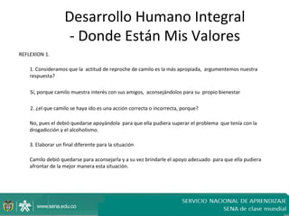 Desarrollo Humano Integral
                     - Donde Están Mis Valores
REFLEXION 1.

    1. Consideramos que la actitud de reproche de camilo es la más apropiada, argumentemos nuestra
    respuesta?

    Sí, porque camilo muestra interés con sus amigos, aconsejándolos para su propio bienestar

    2. ¿el que camilo se haya ido es una acción correcta o incorrecta, porque?

    No, pues el debió quedarse apoyándola para que ella pudiera superar el problema que tenía con la
    drogadicción y el alcoholismo.

    3. Elaborar un final diferente para la situación

    Camilo debió quedarse para aconsejarla y a su vez brindarle el apoyo adecuado para que ella pudiera
    afrontar de la mejor manera esta situación.
 