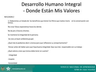 Desarrollo Humano Integral
                       - Donde Están Mis Valores
REFLEXION 2

    1. Elaboremos un listado de los beneficios que tienen los filtros que realizo maría   en la conversación con
    teresa.

    No crear falsas expectativas hacia los demás

    No da pie a futuros chismes.

    Se mantiene la integridad de la persona.

    Se crea un buen ambiente grupal.

    ¿Qué más le podíamos decir a teresa para que reflexione su comportamiento?

    Pensar antes de hablar para que haya buena integridad. Que sea más responsable con su trabajo

    ¿Qué valores crees que teresa debe tener en cuenta?

    -Integridad

    -respeto

    -honestidad
 
