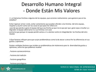 Desarrollo Humano Integral
                 - Donde Están Mis Valores
2. ¿si fuéramos hinchas e algunos de los equipos, que acciones realizaríamos para generar paz en los
estadios?

Evitar ingresar armar e este, evitar comentarios que puedan ofender a los hinchas del otro equipo,
respetar y asumir como son las cosas lo que pase me refiero en
 caso de que pierda o gane el equipo del que soy hincha ya que no es que por que gane vaya a insultar y a
degradar al equipo adversario ni a sus hinchas o en caso
contrario que porque mi equipo perdió vamos a ir a atentar contra la integridad de los hinchas del otro
equipo.


3.Que factores influyen para que surjan problemáticas como la de atacar a otros Por las diferencias en sus
gustos u opiniones

Existen múltiples factores que inciden en problemáticas de intolerancia para la diversidad de gustos y
opiniones, entre los que podemos resaltar:

. Factores socioeconómicos

. Factores de tradición

. Factores geográficos

. Factores psicológicos
 