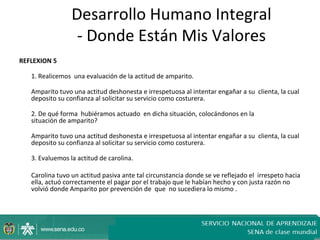 Desarrollo Humano Integral
                  - Donde Están Mis Valores
REFLEXION 5

   1. Realicemos una evaluación de la actitud de amparito.

   Amparito tuvo una actitud deshonesta e irrespetuosa al intentar engañar a su clienta, la cual
   deposito su confianza al solicitar su servicio como costurera.

   2. De qué forma hubiéramos actuado en dicha situación, colocándonos en la
   situación de amparito?

   Amparito tuvo una actitud deshonesta e irrespetuosa al intentar engañar a su clienta, la cual
   deposito su confianza al solicitar su servicio como costurera.

   3. Evaluemos la actitud de carolina.

   Carolina tuvo un actitud pasiva ante tal circunstancia donde se ve reflejado el irrespeto hacia
   ella, actuó correctamente el pagar por el trabajo que le habían hecho y con justa razón no
   volvió donde Amparito por prevención de que no sucediera lo mismo .
 