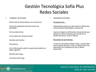 Gestión Tecnológica Sofía Plus
                                 Redes Sociales
•   PRIMERA ACTIVIDAD                                   •   SEGUNDA ACTIVIDAD

    Dentro de los datos básicos se encuentran:              Competencias :

    Fecha de expedición del documento de                    Capacidad de poner en operación los diferentes
    identidad                                               conocimientos habilidades y valores de

    Correo electrónico                                      manera integral en diferentes interacciones que
                                                            tienen los seres humanos para la vida en el
    En los datos de contacto están:                         ámbito personal, social y laboral.

    Nombre del familiar                                     Resultado de aprendizaje:

    Parentesco                                              Lo que los aprendices deben saber, comprender
                                                            y ser capaces de hacer. Este es subyacente a los
                                                            elementos de competencia que se desea
    En la información sobre la experiencia laboral se       desarrollar.
    debe registrar:

    Nombre del cargo

    Funciones del cargo
 