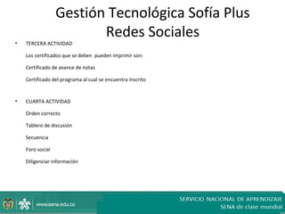 Gestión Tecnológica Sofía Plus
                         Redes Sociales
•   TERCERA ACTIVIDAD

    Los certificados que se deben pueden imprimir son:

    Certificado de avance de notas

    Certificado del programa al cual se encuentra inscrito


•   CUARTA ACTIVIDAD

    Orden correcto

    Tablero de discusión

    Secuencia

    Foro social

    Diligenciar información
 