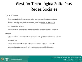 Gestión Tecnológica Sofía Plus
                       Redes Sociales
QUINTA ACTIVIDAD

    En la descripción de los cursos ofertados se encuentran los siguientes datos:

    Nombre del programa, nivel de titilación, duración y lugar de realización

    Los tipos de ofertas son:

    Titulada regular, complementaria regular y ofertas especiales para empresas.

Pregunta

    ¿Que beneficios nos brinda esta herramienta en la gestión académica del proceso

    de formación?

    Nos permite estar informados sobre cualquier novedad que se presente.

    Nos permite saber que certificados o constancias es posible diligenciar.
 