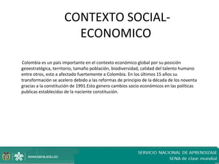 CONTEXTO SOCIAL-
                       ECONOMICO

Colombia es un país importante en el contexto económico global por su posición
geoestratégica, territorio, tamaño población, biodiversidad, calidad del talento humano
entre otros, esto a afectado fuertemente a Colombia. En los últimos 15 años su
transformación se acelero debido a las reformas de principio de la década de los noventa
gracias a la constitución de 1991.Esto genero cambios socio económicos en las políticas
publicas establecidas de la naciente constitución.
 
