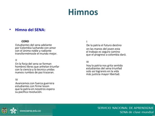 Himnos
•   Himno del SENA:

         CORO                                I
    Estudiantes del sena adelante            De la patria el futuro destino
    por Colombia luchando con amor           en las manos del joven esta
    con el ánimo noble y radiante            el trabajo es seguro camino
    transformémosle el mundo mejor.          que el progreso a colombia dará.
    II
                                             III
    En la forja del sena se forman
    hombres libres que anhelan triunfar      hoy la patria nos grita sentida
    con la ciencia y la tecnica unidas       estudiantes del sena triunfad
    nuevos rumbos de paz trazaran.           solo asi lograreis en la vida
                                             más justicia mayor libertad.
    IV
    Avancemos con fuerza guerrera
    estudiantes con firme teson
    que la patria en nosotros espera
    su pacifica revolución.
 