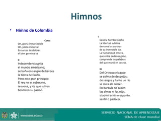 Himnos
• Himno de Colombia
                                          I
                             Coro:            Cesó la horrible noche
   Oh, gloria inmarcesible                    La libertad sublime
   Oh, júbilo inmortal                        derrama las auroras
   En surcos de dolores                       de su invencible luz.
   el bien germina ya                         La humanidad entera,
                                              que entre cadenas gime,
   II                                         comprende las palabras
   Independencia grita                        del que murió en la cruz.
   el mundo americano;
                                              III
   se baña en sangre de héroes                Del Orinoco el cauce
   la tierra de Colón.                        se colma de despojos;
   Pero este gran principio:                  de sangre y llanto un río
   El rey no es soberano,                     se mira allí correr.
   resuena, y los que sufren                  En Barbula no saben
   bendicen su pasión.                        las almas ni los ojos,
                                              si admiración o espanto
                                              sentir o padecer.
 