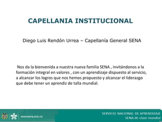 CAPELLANIA INSTITUCIONAL


   Diego Luis Rendón Urrea – Capellanía General SENA




 Nos da la bienvenida a nuestra nueva familia SENA , invitándonos a la
formación integral en valores , con un aprendizaje dispuesto al servicio,
a alcanzar los logros que nos hemos propuesto y alcanzar el liderazgo
que debe tener un aprendiz de talla mundial.
 
