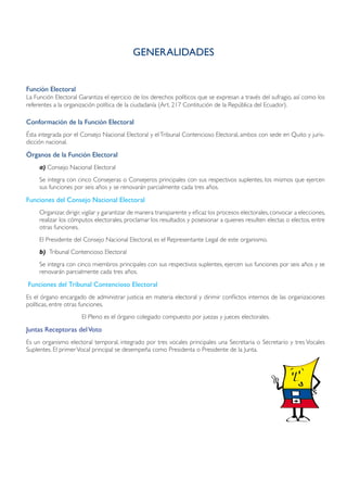 GENERALIDADES


Función Electoral
La Función Electoral Garantiza el ejercicio de los derechos políticos que se expresan a través del sufragio, así como los
referentes a la organización política de la ciudadanía (Art. 217 Contitución de la República del Ecuador).

Conformación de la Función Electoral
Ésta integrada por el Consejo Nacional Electoral y el Tribunal Contencioso Electoral, ambos con sede en Quito y juris-
dicción nacional.

Órganos de la Función Electoral
     a)	Consejo Nacional Electoral
     Se integra con cinco Consejeras o Consejeros principales con sus respectivos suplentes, los mismos que ejercen
     sus funciones por seis años y se renovarán parcialmente cada tres años.

Funciones del Consejo Nacional Electoral
     Organizar, dirigir, vigilar y garantizar de manera transparente y eficaz los procesos electorales, convocar a elecciones,
     realizar los cómputos electorales, proclamar los resultados y posesionar a quienes resulten electas o electos, entre
     otras funciones.
     El Presidente del Consejo Nacional Electoral, es el Representante Legal de este organismo.
     b)	 Tribunal Contencioso Electoral
     Se integra con cinco miembros principales con sus respectivos suplentes, ejercen sus funciones por seis años y se
     renovarán parcialmente cada tres años.

Funciones del Tribunal Contencioso Electoral
Es el órgano encargado de administrar justicia en materia electoral y dirimir conflictos internos de las organizaciones
políticas, entre otras funciones.
                      El Pleno es el órgano colegiado compuesto por juezas y jueces electorales.

Juntas Receptoras del Voto
Es un organismo electoral temporal, integrado por tres vocales principales una Secretaria o Secretario y tres Vocales
Suplentes. El primer Vocal principal se desempeña como Presidenta o Presidente de la Junta.
 