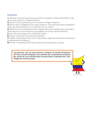 Prohibiciones
1. Rechazar el voto de las personas que porten su pasaporte, cédula de identidad o ciuda-
danía y que consten en el registro electoral;
2. Recibir el voto de personas que no consten en el registro electoral;
3. Permitir que los delegados de los sujetos políticos u otras personas realicen proselitismo
dentro del recinto electoral y en un perímetro de cien metros;
4. Recibir el voto de los electores antes o después del horario señalado para la correspon-
diente elección, con las excepciones que establezca el Consejo Nacional Electoral;
5. Influir de manera alguna en la voluntad del elector;
6. Realizar el escrutinio fuera del recinto electoral;
7. Impedir u obstaculizar la labor de los observadores electorales nacionales o internaciona-
les debidamente acreditados; y,
8. Permitir la manipulación del material electoral a personas ajenas a la Junta.




        Las personas que no concurrieran a integrar las Juntas Receptoras
        del Voto, estando obligado, será multado con el equivalente al quince
        por ciento de una remuneración mensual básica unificada (Art. 292,
        Código de la Democracia)
 