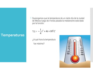 Temperaturas
 Supongamos que la temperatura de un cierto día de la ciudad
de México luego de t horas pasada la medianoche está dada
por la función:
T(t) =
¿A qué hora la temperatura
fue máxima?
2 01
4 10
4
t t C− + +
 