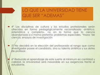 LO QUE LA UNIVERSIDAD TIENE
QUE SER “ADEMAS”
 4° Las disciplinas de cultura y los estudios profesionales serán
ofrecidos en forma pedagógicamente racionalizada -sintética,
sistemática y completa-, no en la forma que la ciencia
abandonada a sí misma preferiría: problemas especiales, “trozos "de
ciencia, ensayos de investigación
 5º No decidirá en la elección del profesorado el rango que como
investigador posee el candidato, sino su talento sintético y sus dotes
de profesor.
 6º Reducido el aprendizaje de este suerte al mínimum en cantidad y
calidad, la Universidad será inexorable en sus exigencias frente el
estudiante.
 