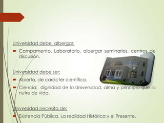 Universidad debe albergar:
 Campamento, Laboratorio, albergar seminarios, centros de
discusión.
Universidad debe ser:
 Abierta, de carácter científico.
 Ciencia; dignidad de la Universidad, alma y principio que la
nutre de vida.
Universidad necesita de:
 Existencia Pública, La realidad Histórica y el Presente.
 